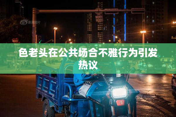 色老头在公共场合不雅行为引发热议