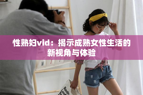 性熟妇vid：揭示成熟女性生活的新视角与体验