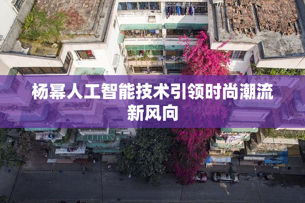 杨幂人工智能技术引领时尚潮流新风向