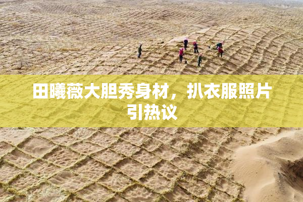 田曦薇大胆秀身材，扒衣服照片引热议