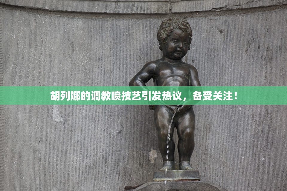 胡列娜的调教喷技艺引发热议，备受关注！