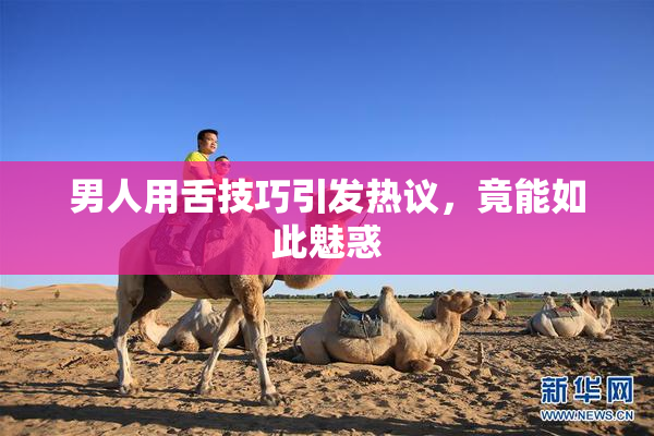 男人用舌技巧引发热议，竟能如此魅惑