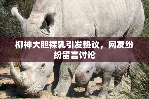 柳神大胆裸乳引发热议，网友纷纷留言讨论