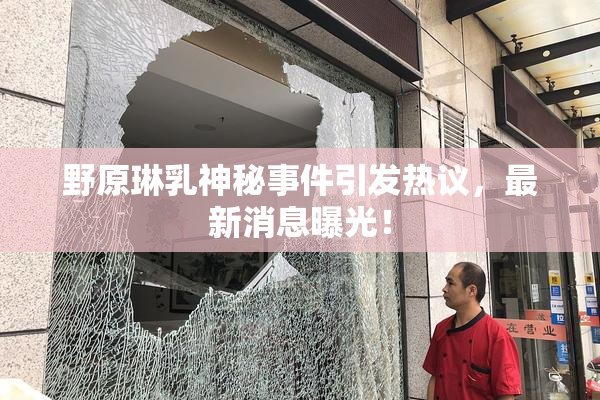 野原琳乳神秘事件引发热议，最新消息曝光！
