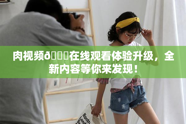 肉视频🔞在线观看体验升级，全新内容等你来发现！