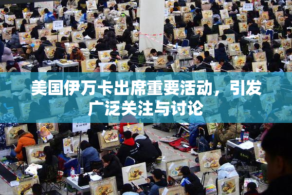 美国伊万卡出席重要活动，引发广泛关注与讨论
