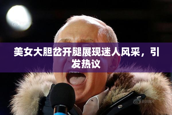 美女大胆岔开腿展现迷人风采，引发热议