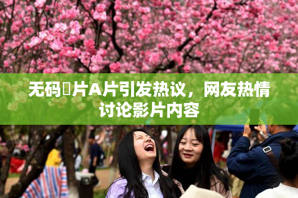无码婬片A片引发热议，网友热情讨论影片内容
