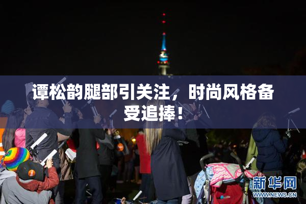 谭松韵腿部引关注，时尚风格备受追捧！