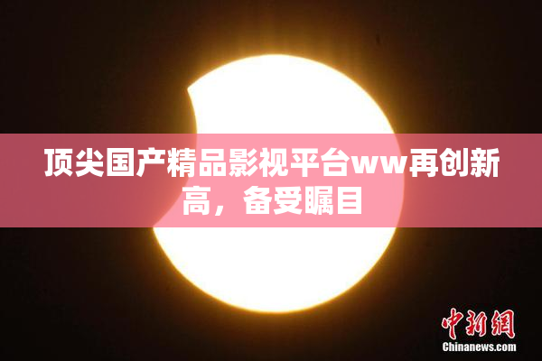 顶尖国产精品影视平台ww再创新高，备受瞩目