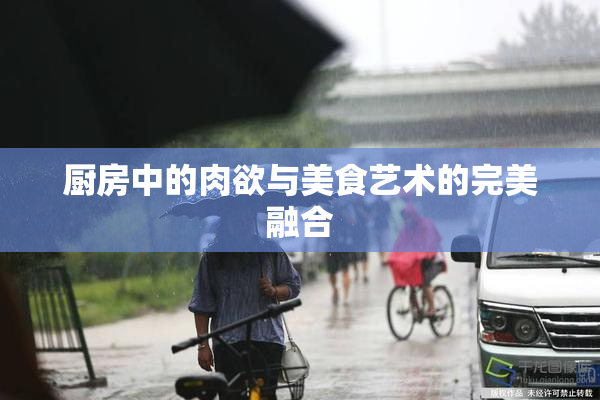 厨房中的肉欲与美食艺术的完美融合