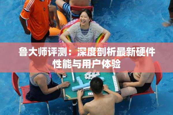 鲁大师评测：深度剖析最新硬件性能与用户体验