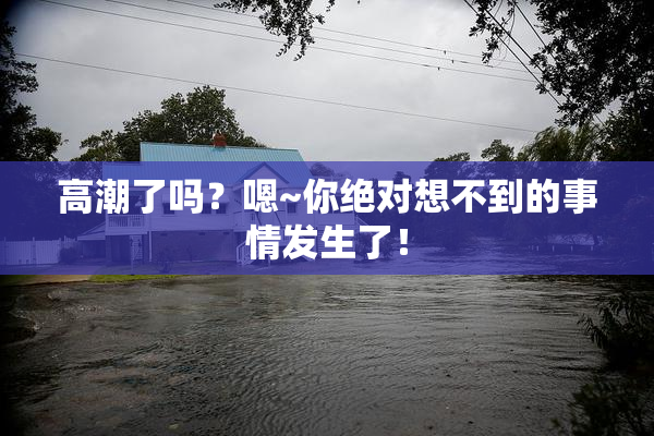 高潮了吗？嗯~你绝对想不到的事情发生了！
