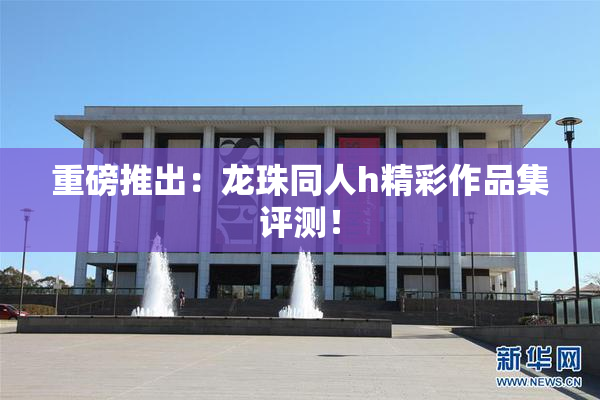 重磅推出：龙珠同人h精彩作品集评测！