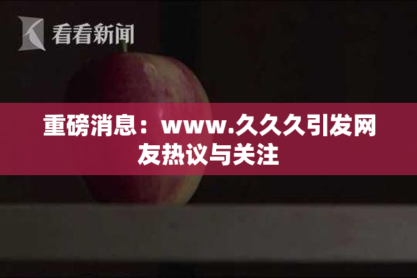 重磅消息：www.久久久引发网友热议与关注
