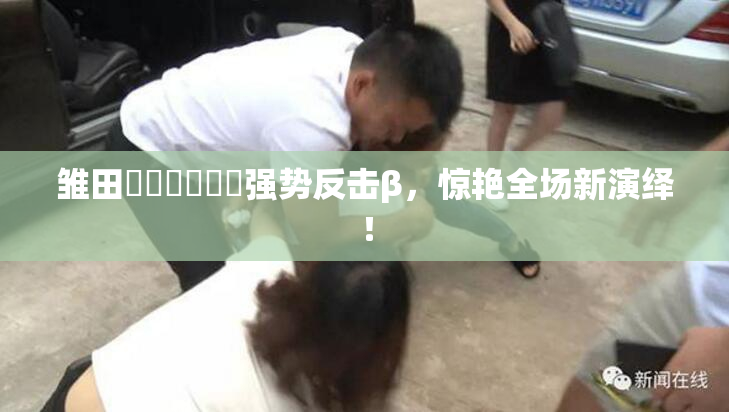 雏田❌‌❌‌❌‌强势反击β，惊艳全场新演绎！