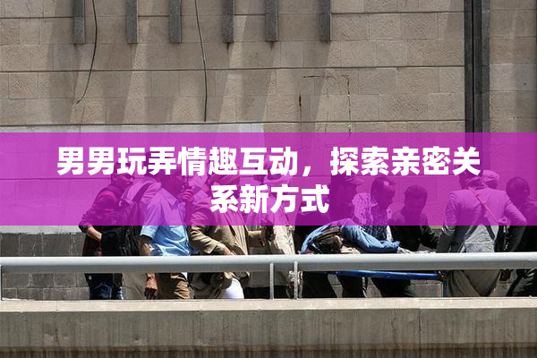 男男玩弄情趣互动，探索亲密关系新方式