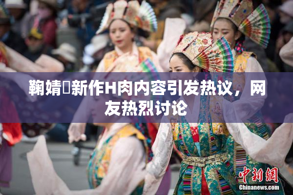 鞠婧祎新作H肉内容引发热议，网友热烈讨论