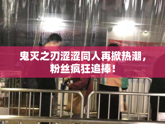 鬼灭之刃涩涩同人再掀热潮，粉丝疯狂追捧！
