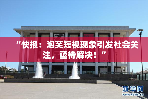 “快报：泡芙短视现象引发社会关注，亟待解决！”