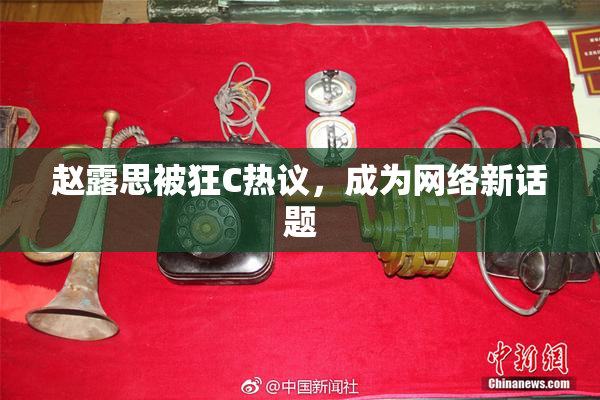 赵露思被狂C热议，成为网络新话题