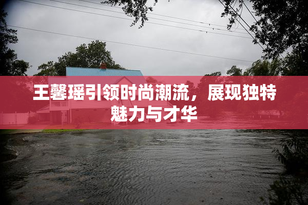 王馨瑶引领时尚潮流，展现独特魅力与才华