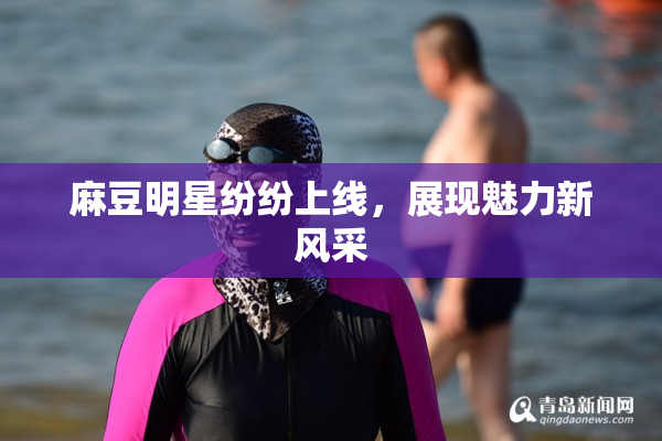 麻豆明星纷纷上线，展现魅力新风采