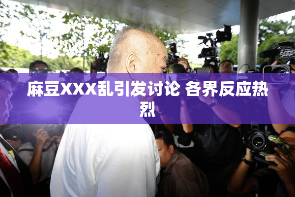 麻豆XXX乱引发讨论 各界反应热烈